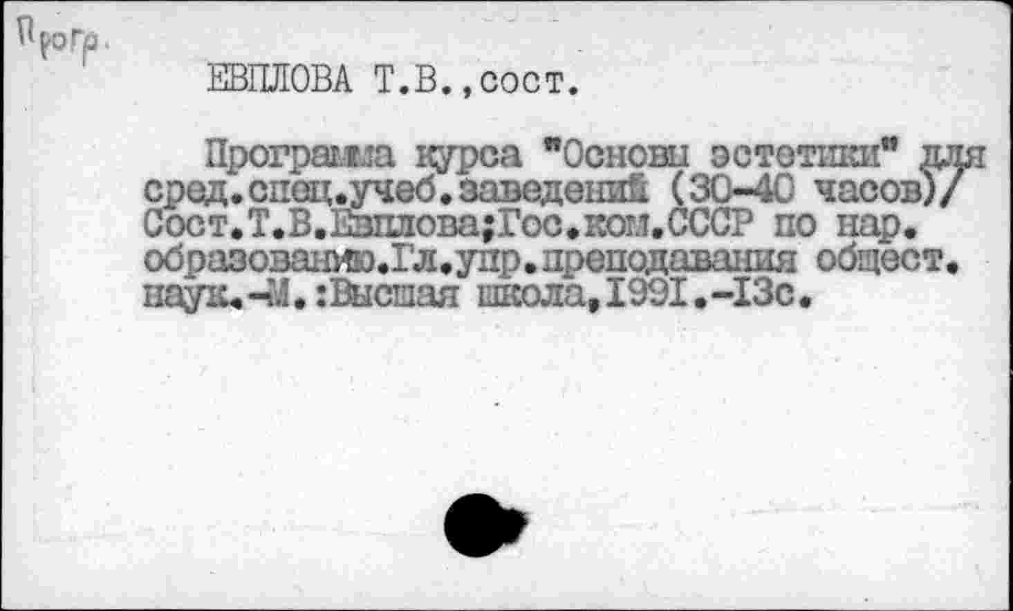 ﻿ЕВПЛОВА Т.В.,сост.
Программа цурса "Основы эстетики" для сред.спец,учеб.заведений (30-40 часов)/ Сост.Т.В.Евплова;Гос.котл.СССР по нар. образоваиию.Гл.упр.преподавания общест. паук. -41. : Высшая школа, 1901. -13с •